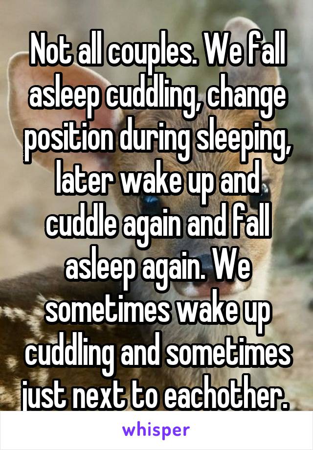 Not all couples. We fall asleep cuddling, change position during sleeping, later wake up and cuddle again and fall asleep again. We sometimes wake up cuddling and sometimes just next to eachother. 