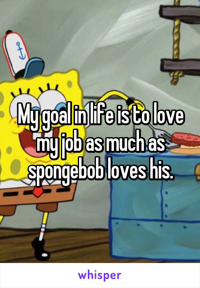 My goal in life is to love my job as much as spongebob loves his.