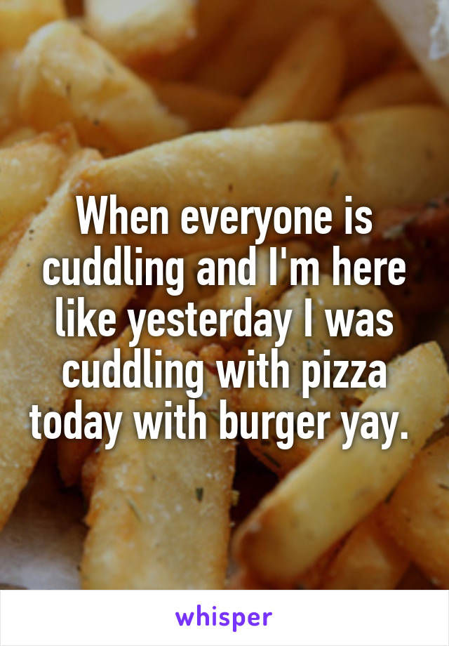 When everyone is cuddling and I'm here like yesterday I was cuddling with pizza today with burger yay. 