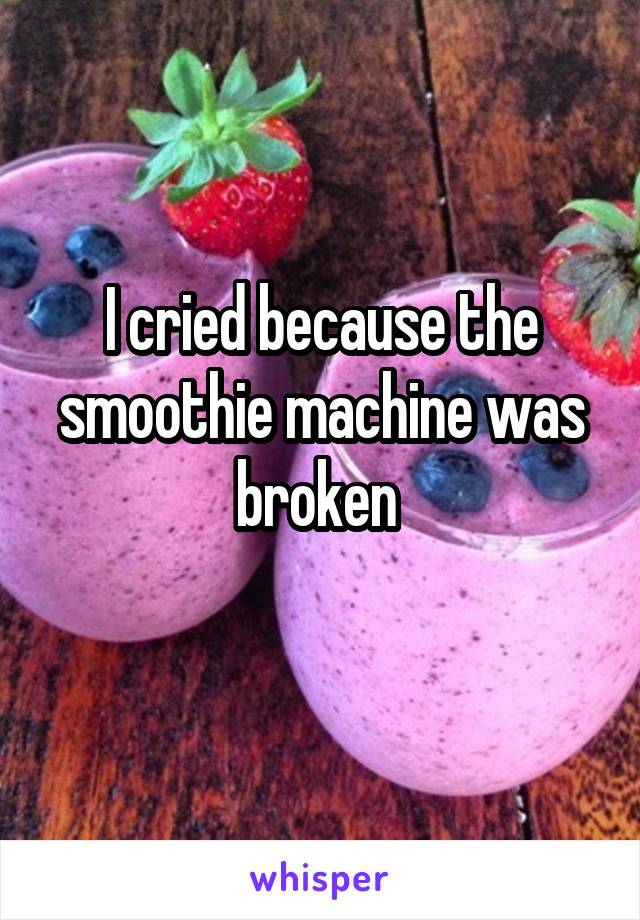 I cried because the smoothie machine was broken 

