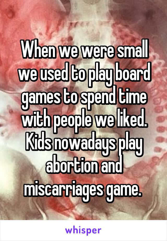 When we were small we used to play board games to spend time with people we liked. Kids nowadays play abortion and miscarriages game. 