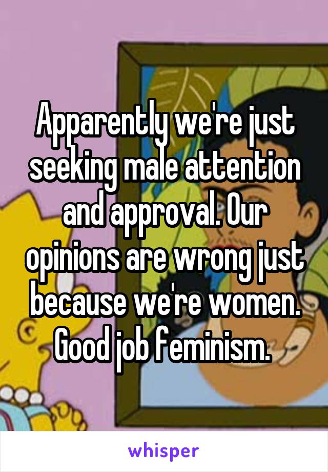 Apparently we're just seeking male attention and approval. Our opinions are wrong just because we're women. Good job feminism. 