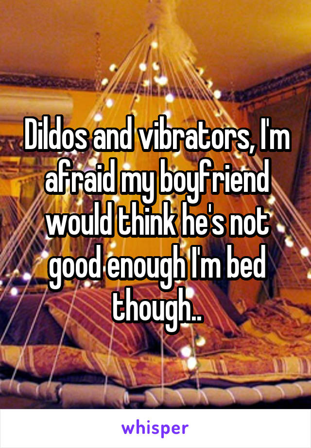 Dildos and vibrators, I'm afraid my boyfriend would think he's not good enough I'm bed though..