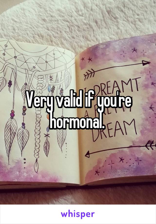 Very valid if you're hormonal. 