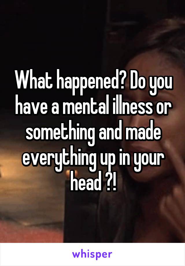 What happened? Do you have a mental illness or something and made everything up in your head ?!