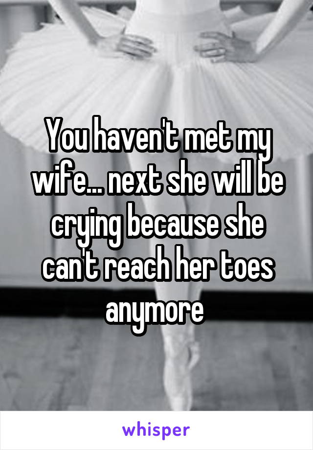 You haven't met my wife... next she will be crying because she can't reach her toes anymore 