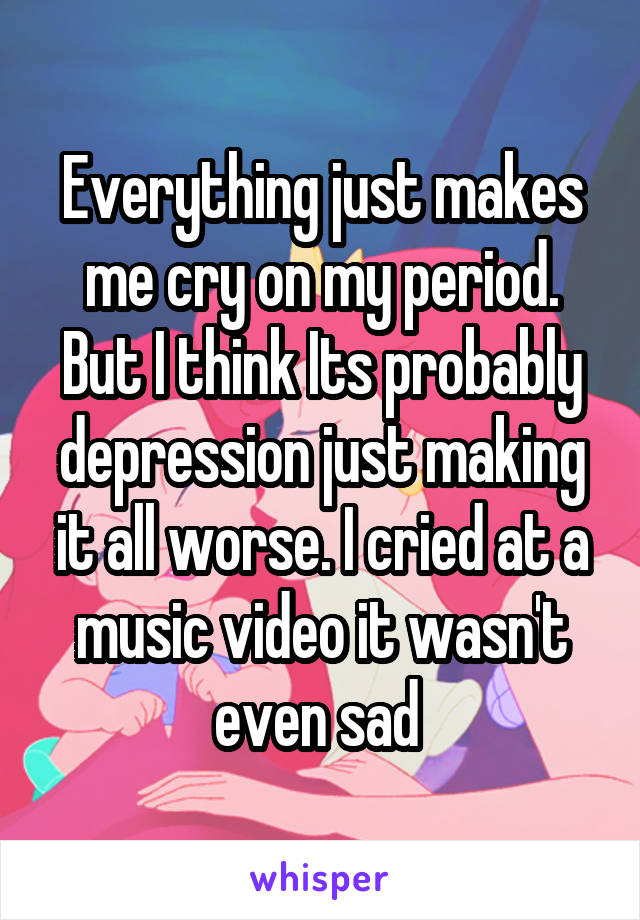 Everything just makes me cry on my period. But I think Its probably depression just making it all worse. I cried at a music video it wasn't even sad 