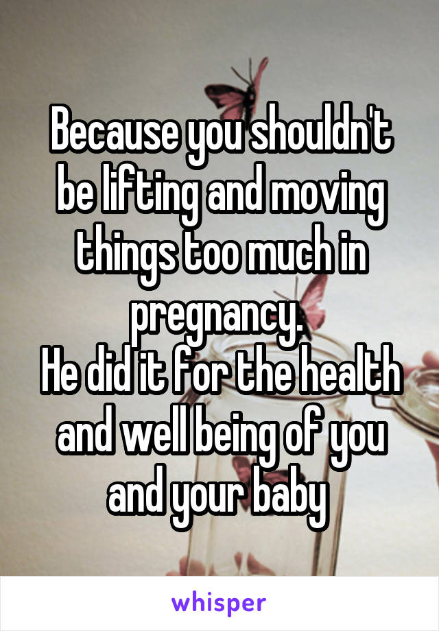 Because you shouldn't be lifting and moving things too much in pregnancy. 
He did it for the health and well being of you and your baby 