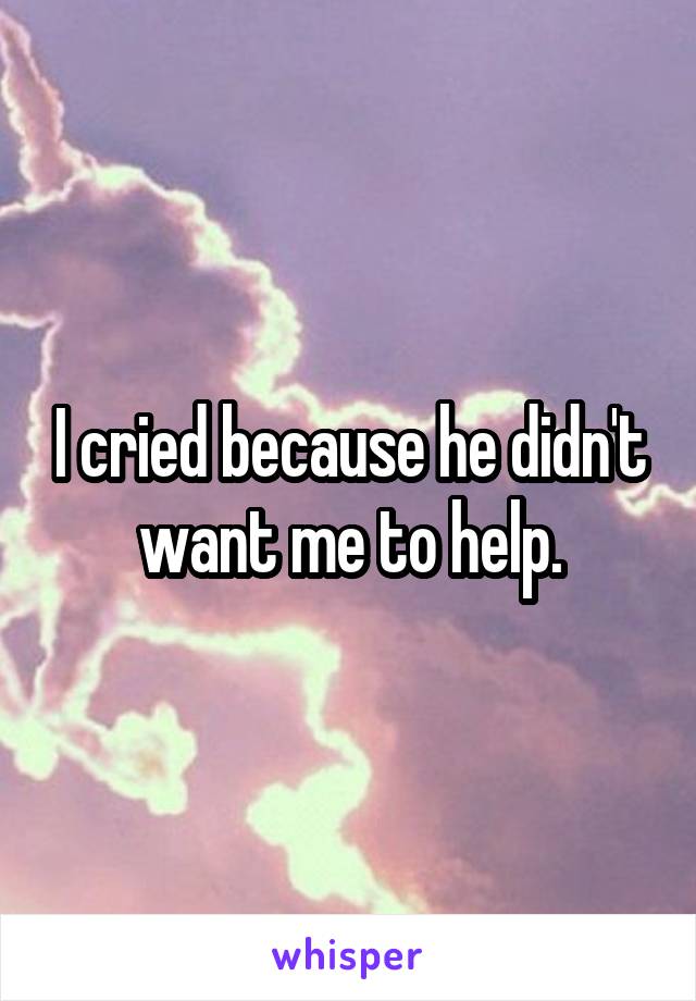 I cried because he didn't want me to help.