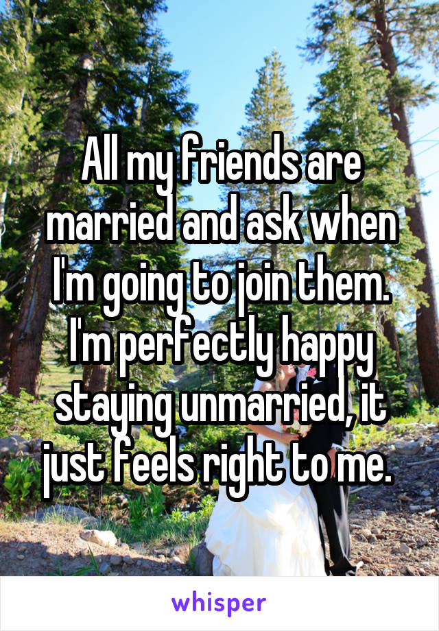 All my friends are married and ask when I'm going to join them. I'm perfectly happy staying unmarried, it just feels right to me. 