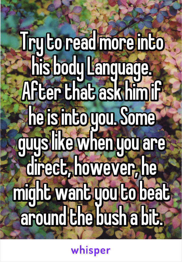 Try to read more into his body Language. After that ask him if he is into you. Some guys like when you are direct, however, he might want you to beat around the bush a bit.