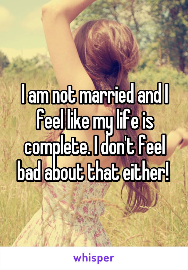 I am not married and I feel like my life is complete. I don't feel bad about that either! 