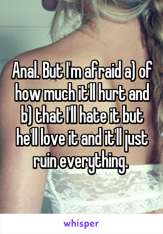 Anal. But I'm afraid a) of how much it'll hurt and b) that I'll hate it but he'll love it and it'll just ruin everything. 