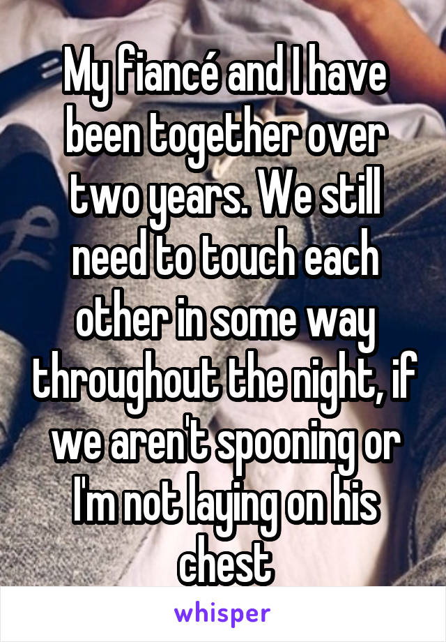 My fiancé and I have been together over two years. We still need to touch each other in some way throughout the night, if we aren't spooning or I'm not laying on his chest