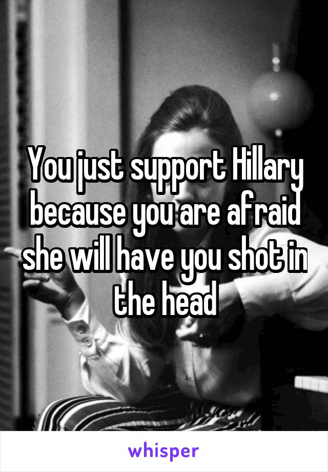 You just support Hillary because you are afraid she will have you shot in the head