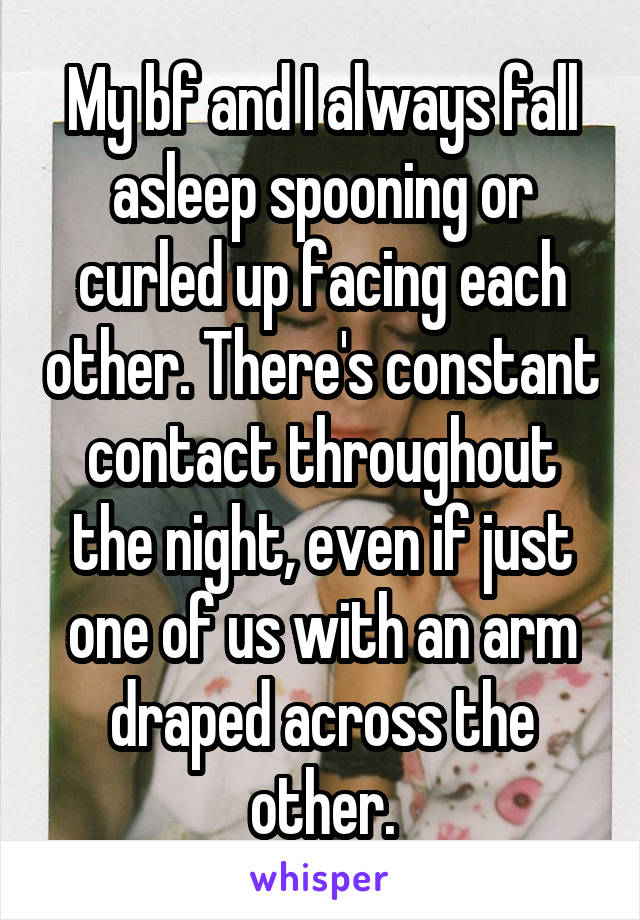 My bf and I always fall asleep spooning or curled up facing each other. There's constant contact throughout the night, even if just one of us with an arm draped across the other.