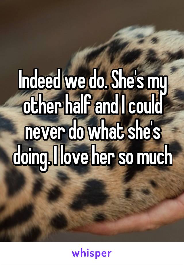 Indeed we do. She's my other half and I could never do what she's doing. I love her so much 