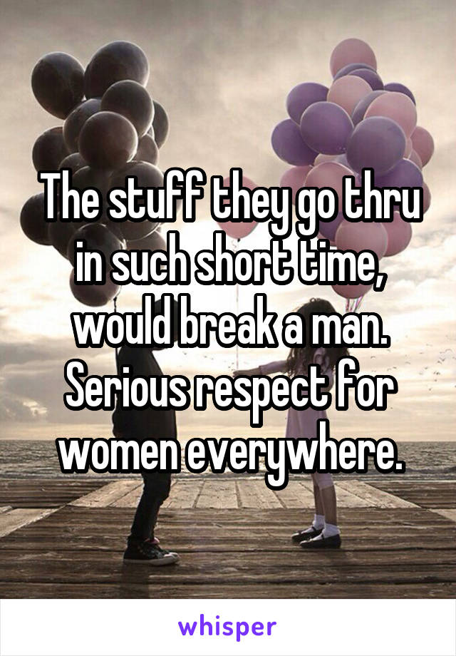 The stuff they go thru in such short time, would break a man. Serious respect for women everywhere.