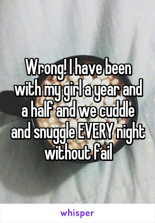 Wrong! I have been with my girl a year and a half and we cuddle and snuggle EVERY night without fail