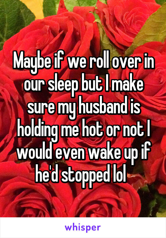 Maybe if we roll over in our sleep but I make sure my husband is holding me hot or not I would even wake up if he'd stopped lol  