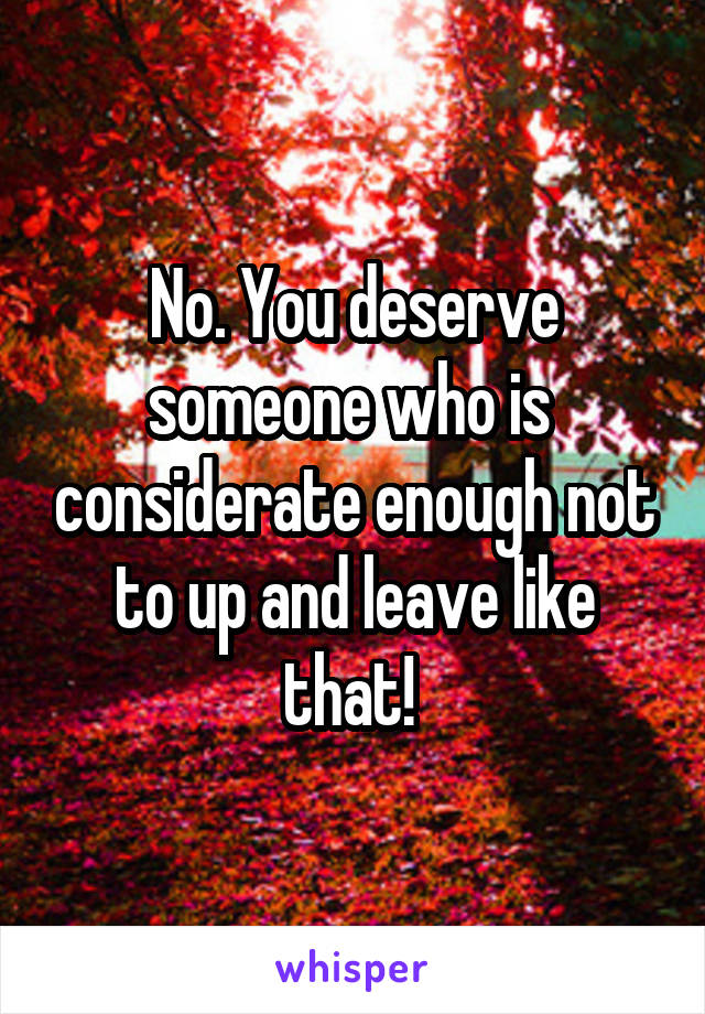No. You deserve someone who is  considerate enough not to up and leave like that! 