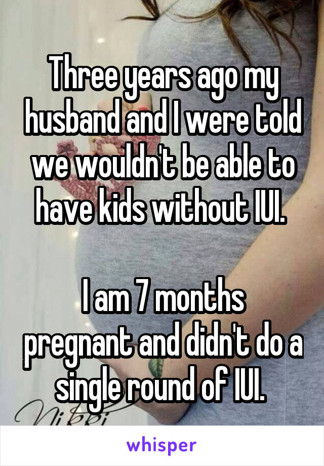 Three years ago my husband and I were told we wouldn't be able to have kids without IUI. 

I am 7 months pregnant and didn't do a single round of IUI. 