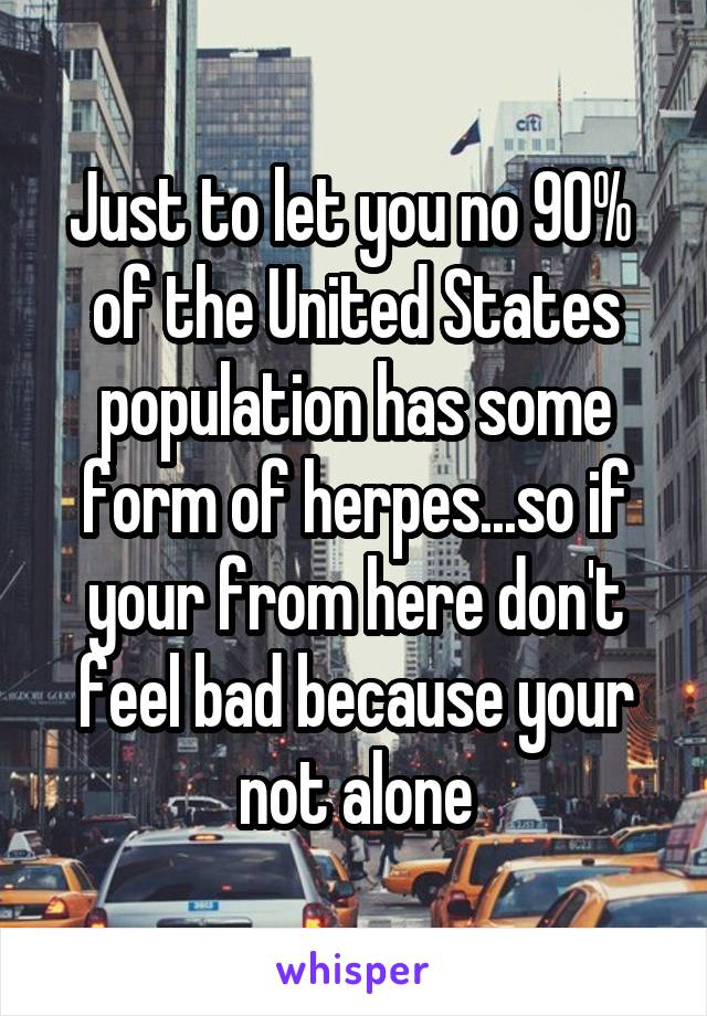 Just to let you no 90%  of the United States population has some form of herpes...so if your from here don't feel bad because your not alone