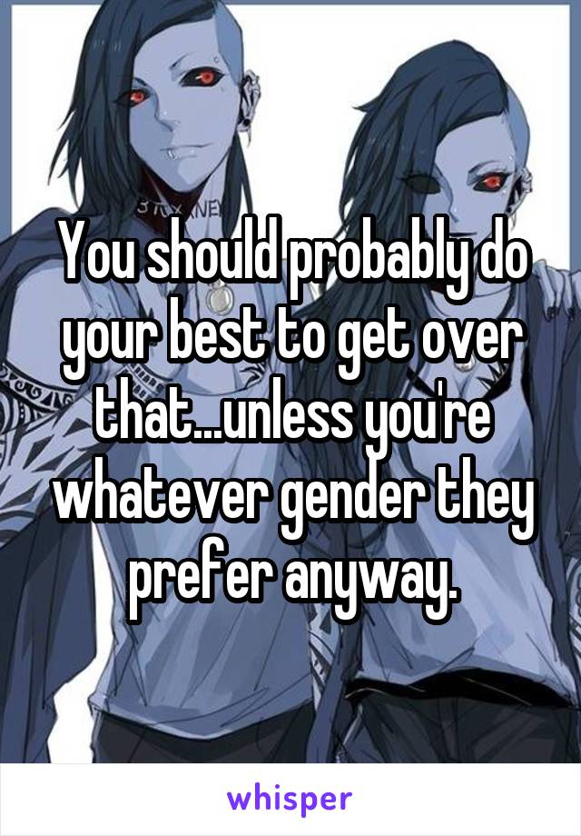 You should probably do your best to get over that...unless you're whatever gender they prefer anyway.
