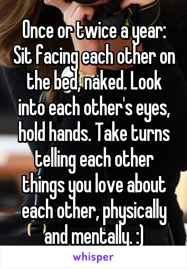 Once or twice a year: Sit facing each other on the bed, naked. Look into each other's eyes, hold hands. Take turns telling each other things you love about each other, physically and mentally. :)