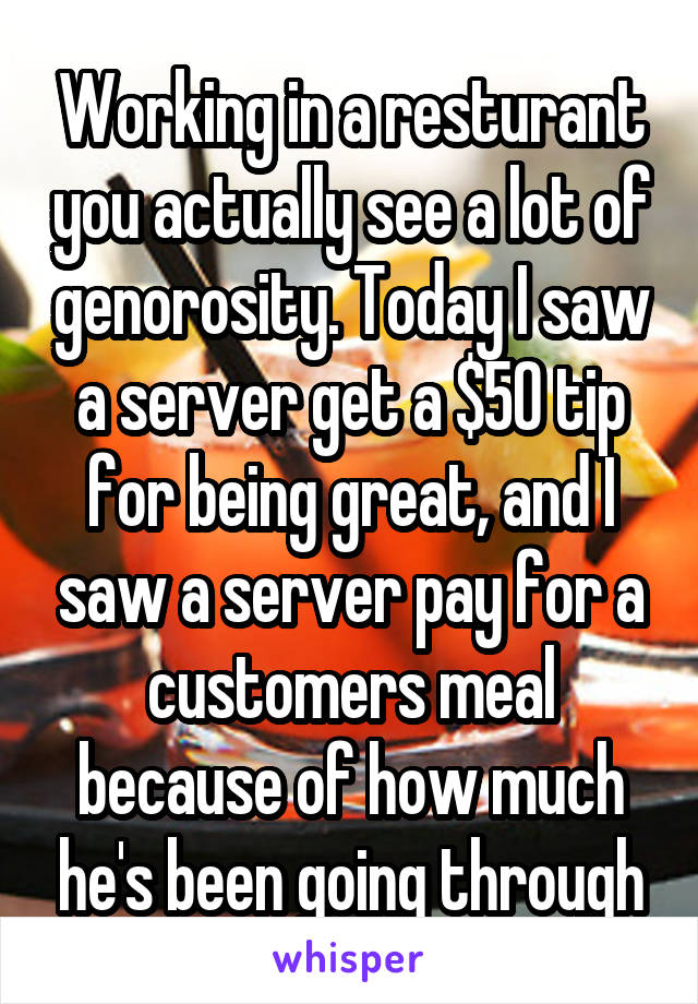 Working in a resturant you actually see a lot of genorosity. Today I saw a server get a $50 tip for being great, and I saw a server pay for a customers meal because of how much he's been going through