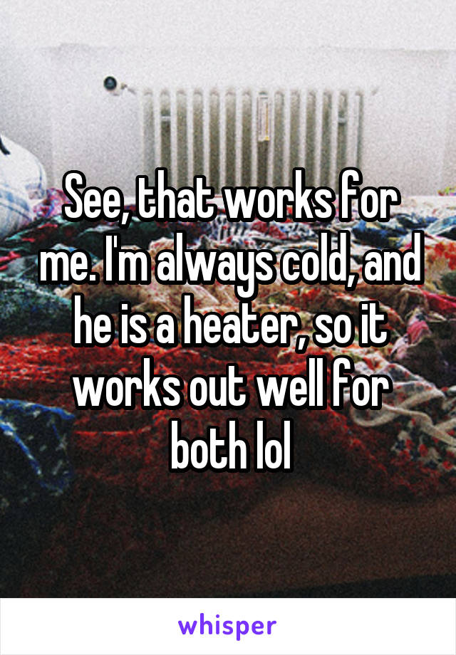 See, that works for me. I'm always cold, and he is a heater, so it works out well for both lol