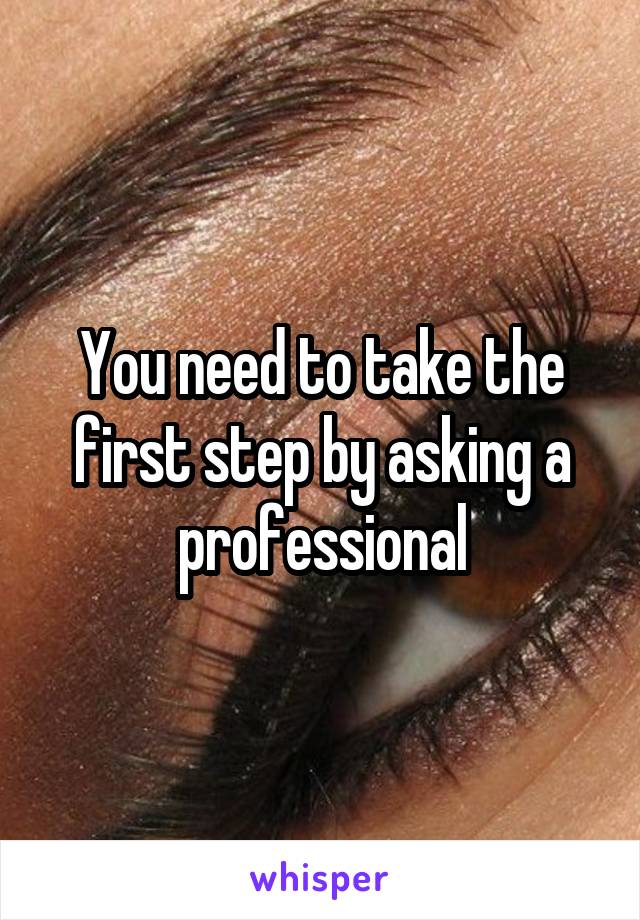 You need to take the first step by asking a professional