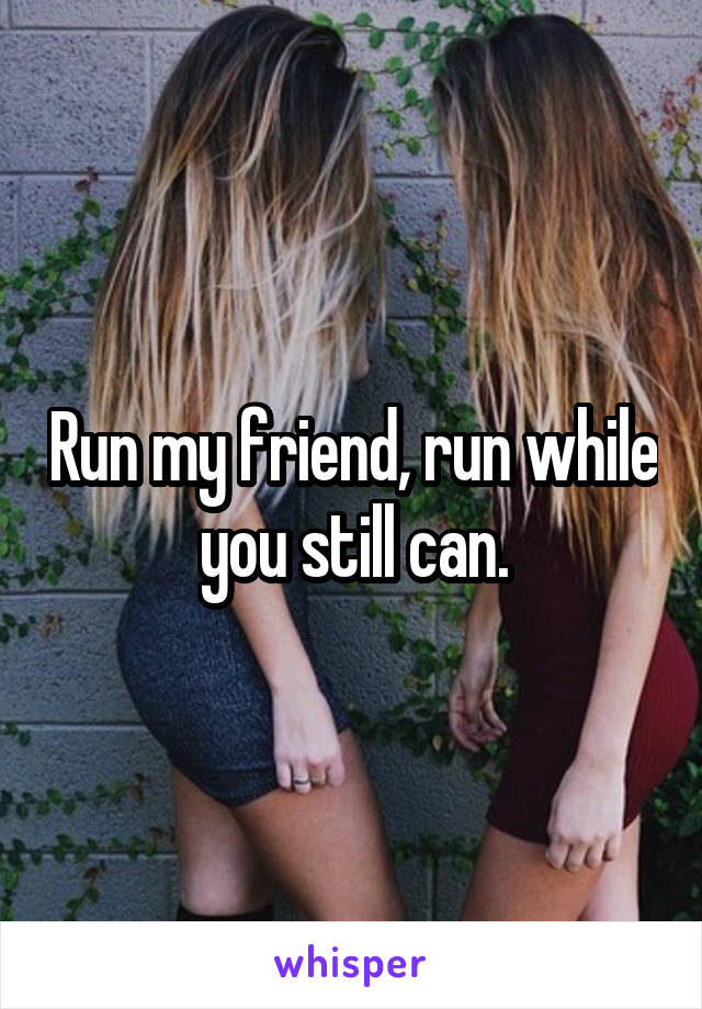 Run my friend, run while you still can.