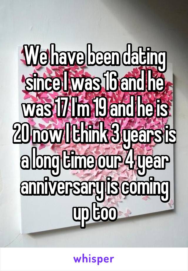 We have been dating since I was 16 and he was 17 I'm 19 and he is 20 now I think 3 years is a long time our 4 year anniversary is coming up too