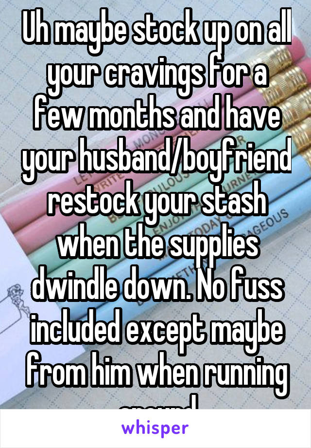 Uh maybe stock up on all your cravings for a few months and have your husband/boyfriend restock your stash when the supplies dwindle down. No fuss included except maybe from him when running around