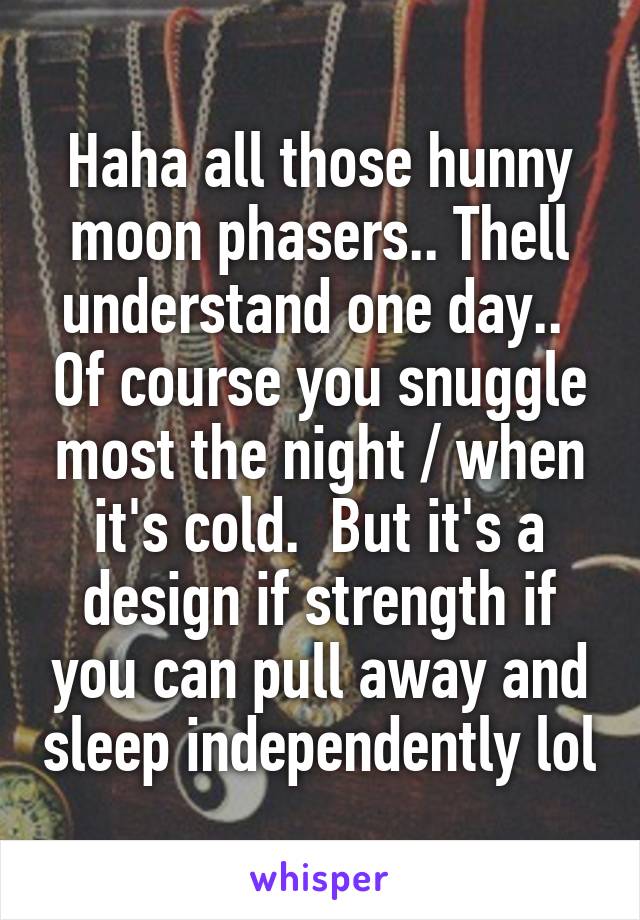 Haha all those hunny moon phasers.. Thell understand one day..  Of course you snuggle most the night / when it's cold.  But it's a design if strength if you can pull away and sleep independently lol