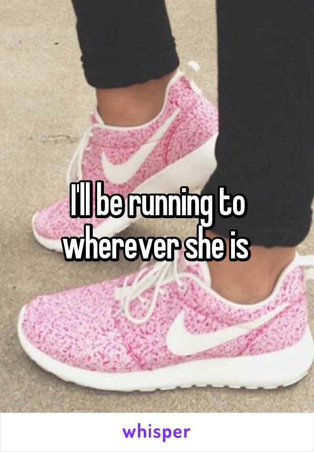 I'll be running to wherever she is 