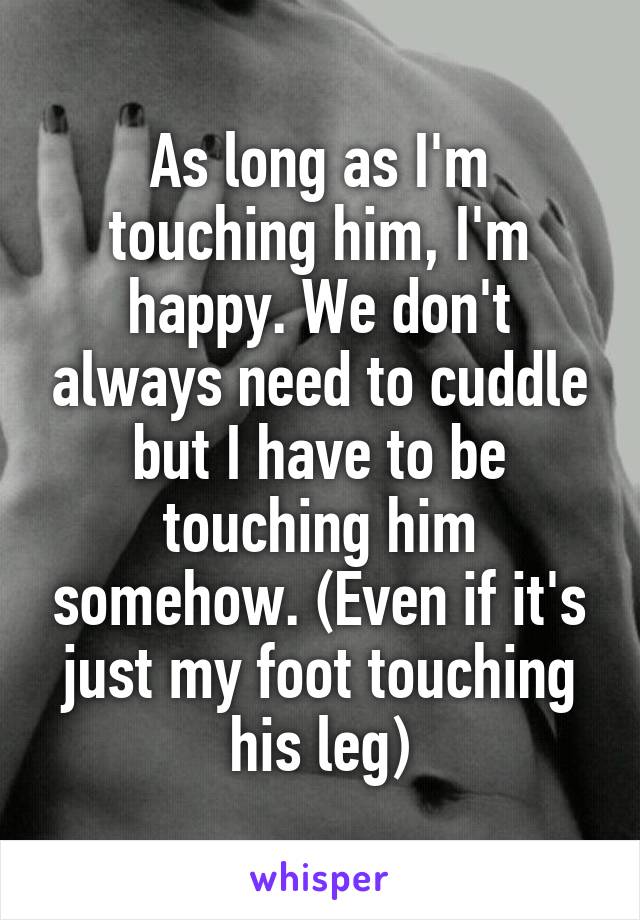 As long as I'm touching him, I'm happy. We don't always need to cuddle but I have to be touching him somehow. (Even if it's just my foot touching his leg)