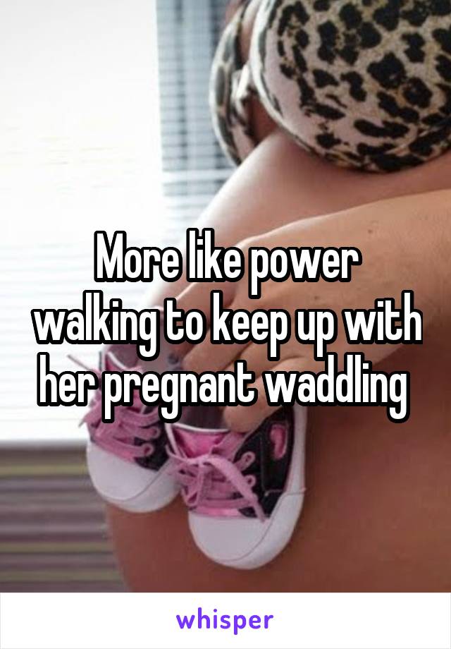 More like power walking to keep up with her pregnant waddling 