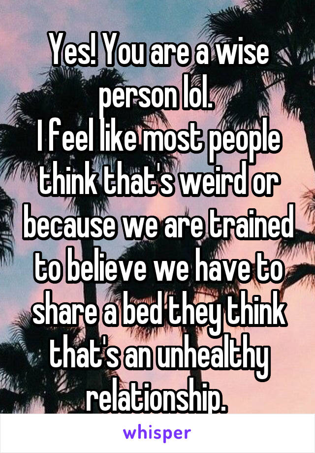 Yes! You are a wise person lol. 
I feel like most people think that's weird or because we are trained to believe we have to share a bed they think that's an unhealthy relationship. 