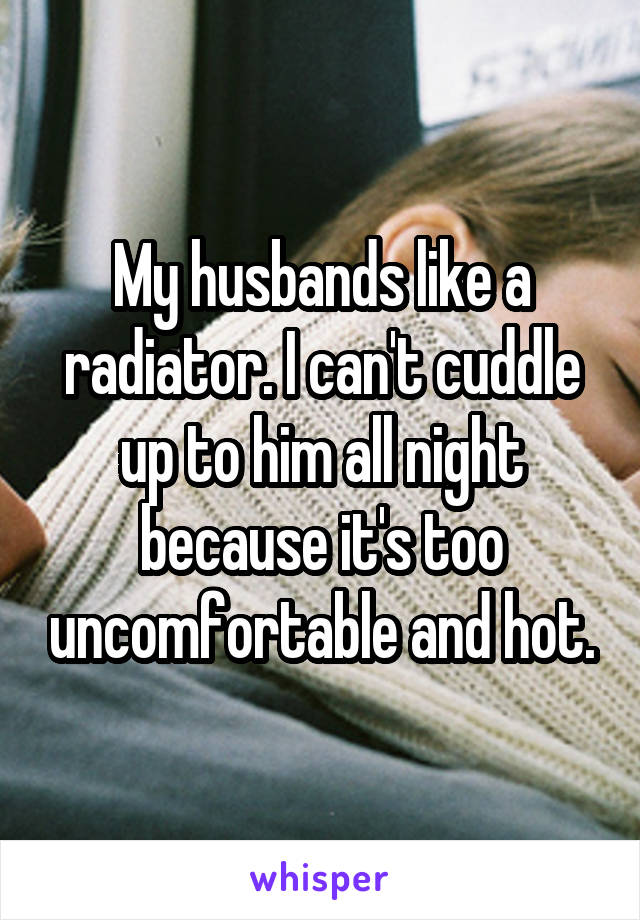 My husbands like a radiator. I can't cuddle up to him all night because it's too uncomfortable and hot.