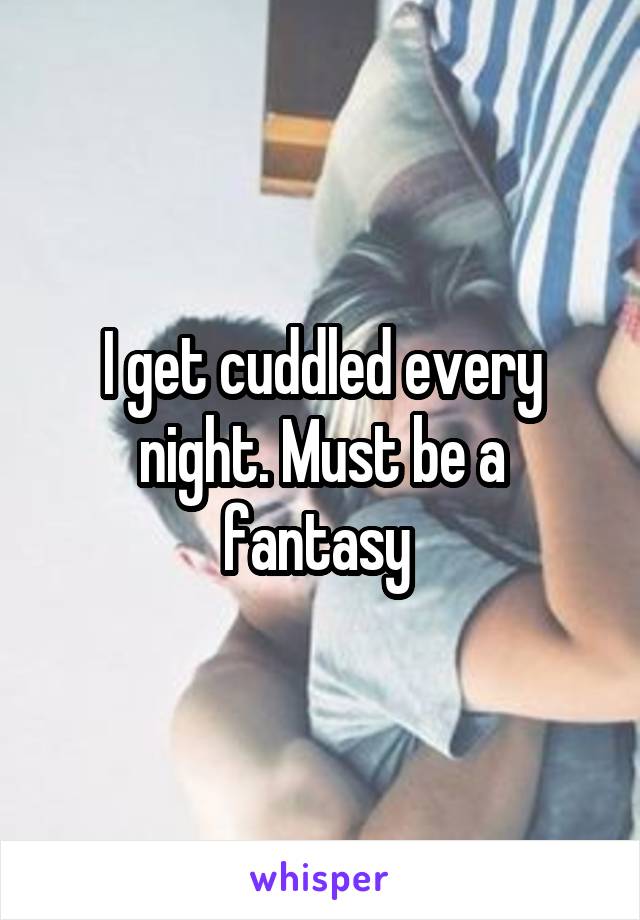 I get cuddled every night. Must be a fantasy 