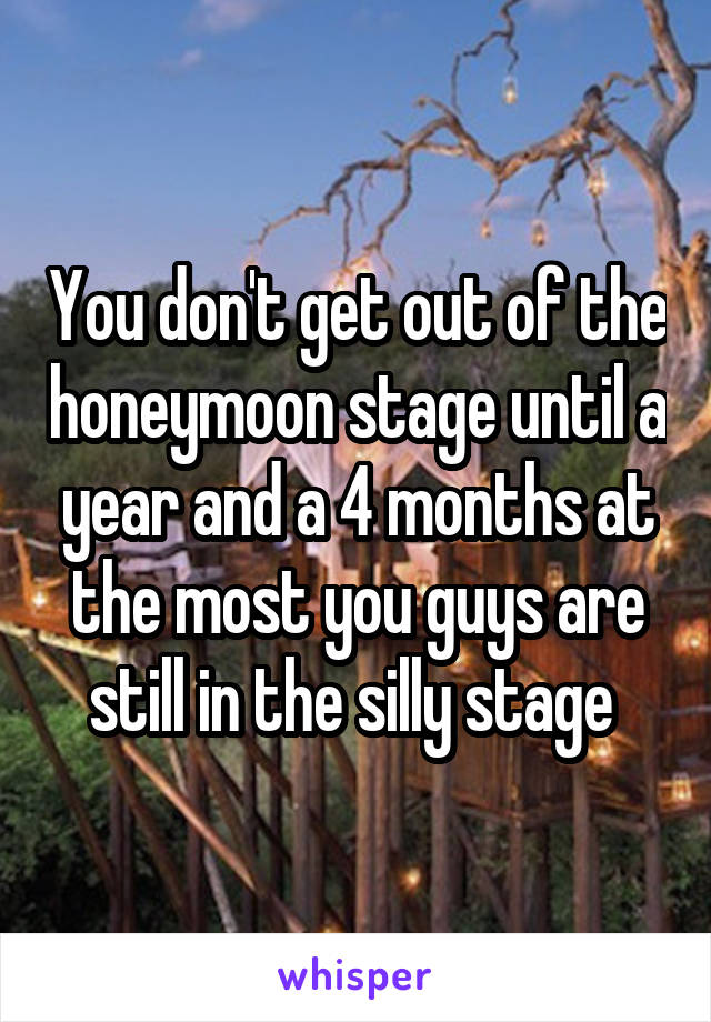 You don't get out of the honeymoon stage until a year and a 4 months at the most you guys are still in the silly stage 