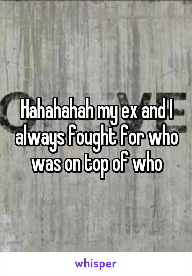 Hahahahah my ex and I always fought for who was on top of who