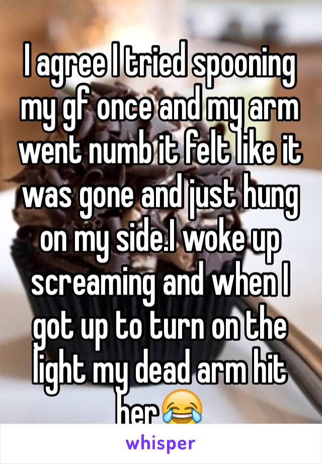 I agree I tried spooning my gf once and my arm went numb it felt like it was gone and just hung on my side.I woke up screaming and when I got up to turn on the light my dead arm hit her😂