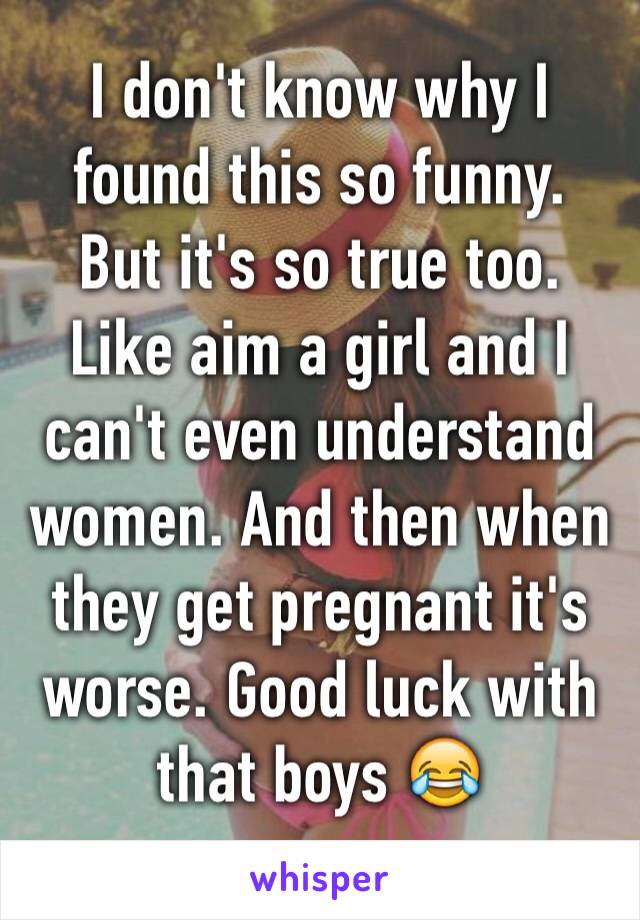 I don't know why I found this so funny.
But it's so true too. Like aim a girl and I can't even understand women. And then when they get pregnant it's worse. Good luck with that boys 😂
