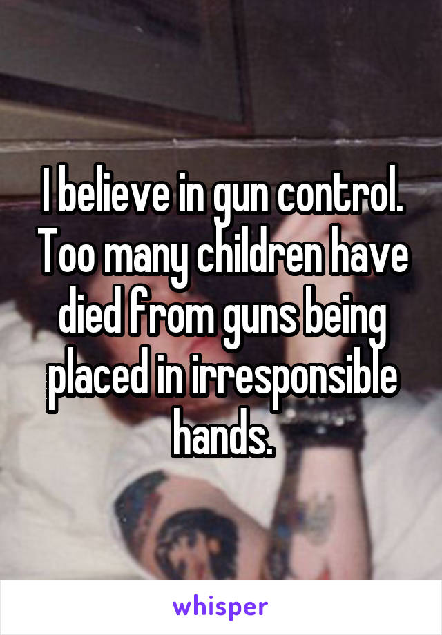 I believe in gun control. Too many children have died from guns being placed in irresponsible hands.