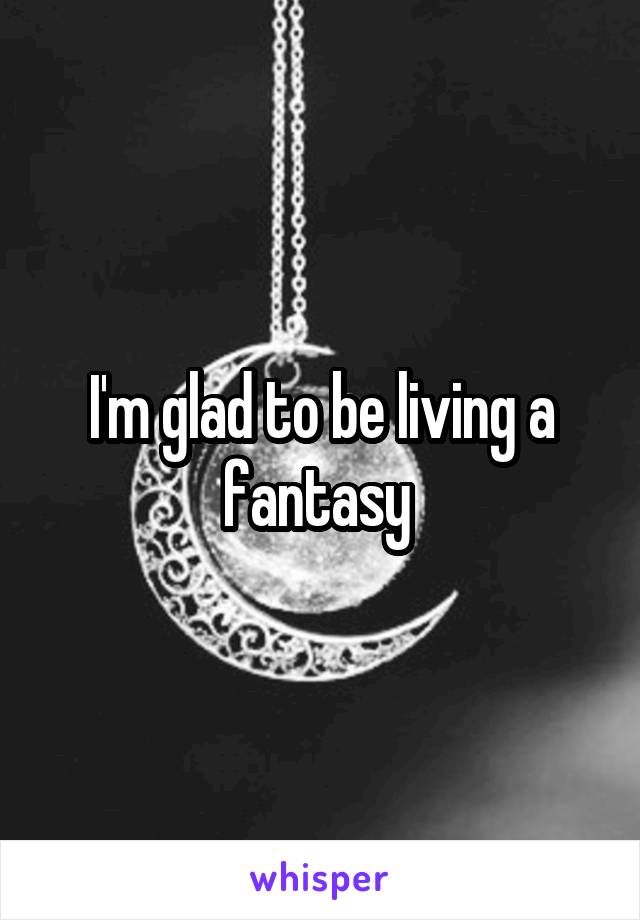 I'm glad to be living a fantasy 