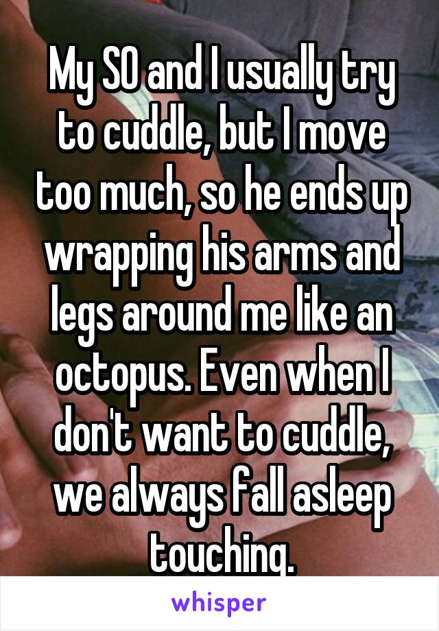 My SO and I usually try to cuddle, but I move too much, so he ends up wrapping his arms and legs around me like an octopus. Even when I don't want to cuddle, we always fall asleep touching.