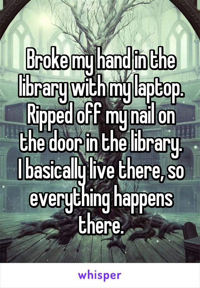 Broke my hand in the library with my laptop. Ripped off my nail on the door in the library.
I basically live there, so everything happens there.